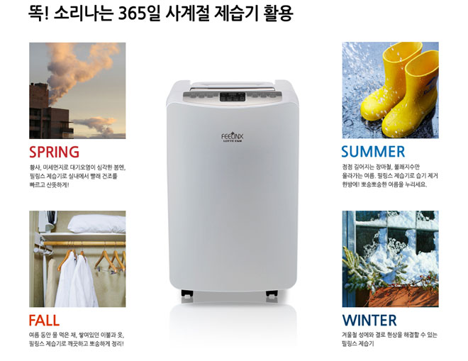 똑! 소리나는 365일 사계절 제습기 활용 SPRING 황사 미세먼지로 대기오염이 심각한 봄엔 필링스 제습기로 실내에서 빨래 건조를 빠르고 산뜻하게! SUMMER 점점 길어가는 장마철 불쾌지수만 올라가는 여름 필링스 제습기로 습기 제거 한방에! 뽀송뽀송한 여름을 누르세요. FALL 여름동안 물 먹은채 쌓여있던 이불과 옷 필링스 제습기로 깨끗하고 뽀송하게 정리! WINTER 겨울철 성에와 결로 현상을 해결할 수 있는 필링스 제습기