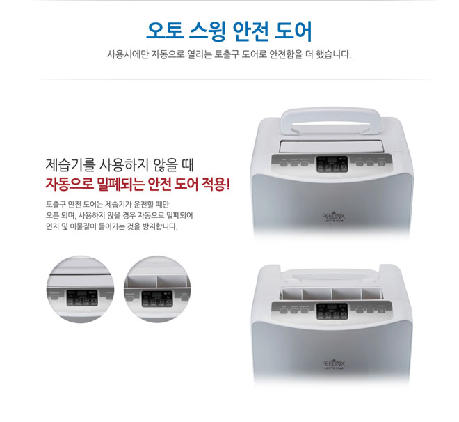 오토 스윙 안전 도어 사용시에만 자동으로 열리는 토출구 도어로 안전함을 더 했습니다. 제습기를 사용하지 않을 때 자동으로 밀폐되는 안전 도어 적용! 토출구 안전 도어는 제습기가 운전할 때만 오픈되며 사용하지 않을 경우 자동으로 밀폐되어 먼지 및 이물질이 들어가는 것을 방지합니다.