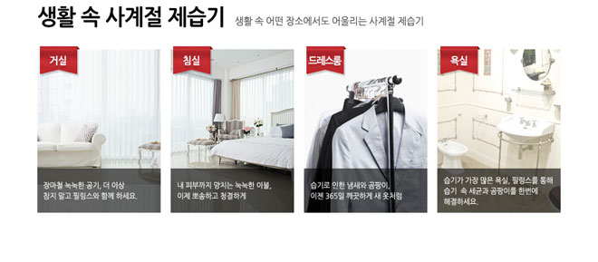 생활 속 사계절 제습기 생활 속 어떤 장소에서도 어울리는 사계절 제습기 거설 장마철 눅눅한 공기 더 이상 참지 말고 필링스와 함께 하세요. 침실 내 피부까지 망치는 눅눅한 이불 이제 뽀송하고 청결하게 드레스룸 습기로 인한 냄새와 곰팡이 이젠 365일 깨끗하게 새옷처럼 욕실 습기가 가장 많은 욕실 필링스를 통해 습기 속 세균과 곰팡이를 한번에 해결하세요.