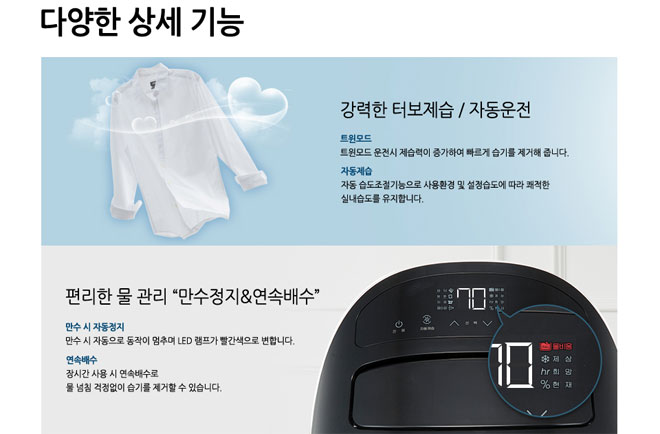 강력한 터보제습,자동운전 트윈모드 트윈모드 운전시 제습력이 증가하여 빠르게 습기를 제거해 줍니다. 자동제습 자동 습도조절기능으로 사용환경 및 설정습도에 따라 쾌적한 실내습도를 유지합니다. 편리한 물 관리 