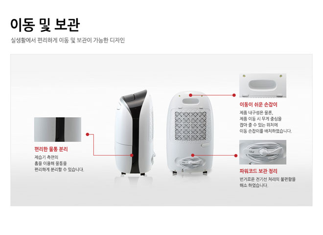 이동및보관 실생활에서 편리하게 이동 및 보관이 가능한 디자인 편리한 물통 분리 제습기 측면의 흠을 이용해 물통을 편리하게 분리할수 있습니다. 이동이 쉬운 손잡이 제품 내구성은 물론, 제품 이동시 무게중심을 잡아 줄수 있는 위치에 이동 손잡이를 배치하였습니다. 파워코드 보관 정리 번거로운 전기선 처리의 불편함을 해소하였습니다