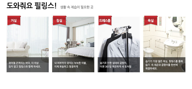 도와줘요 필링스! 생활 속 제습이 필요한 곳 거실 장마철 끈적이는 바닥, 더이상 참지 말고 필링스와 함께 하세요. 침실 내 피부까지 망치는 눅눅한 이불, 이제 뽀송하고 청결하게 드레스룸 습기로 인한 냄새와 곰팡이, 이젠 365일 깨끗하게 새옷처럼 욕실 습기가 가장 많은 욕실. 필링스를 통해 습기 속 세균과 곰팡이를 한번에 해결하세요.