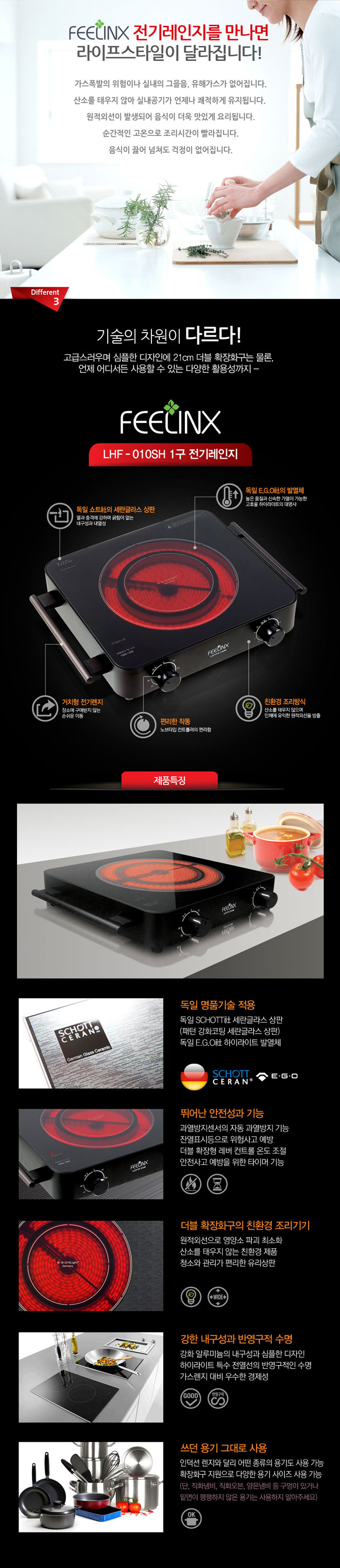 필링스 전기레인지를 만나면 라이프스타일이 달라집니다!
가스폭발의 위험이나 실내의 그을음, 유해가스가 없어집니다. 산소를 태우지 않아 실내공기가 언제나 쾌적하게 유지됩니다. 원적외선이 발생되어 음식이 더욱 맛있게 요리됩니다. 순간적인 고온으로 조리시간이 빨라집니다. 음식이 끓어 넘쳐도 걱정이 없어집니다. 3. 기술의 차원이 다르다! 고급스러우며 심플한 디자인에 21cm 더블 확장화구는 물론, 언제 어디서든 사용할 수 있는 다양한 활용성까지. 필링스 LHF-010SH 1구 전기레인지 독일 쇼트사의 세란글라스 상판: 열과 충격에 강하며 긁힘이 없는 내구성과 내열성. 독일 EGO사의 발열체: 높은 품질과 신속한 가열이 가능한 고효율 하이라이트의 대명사. 거치형 전기레인지: 장소에 구애받지 않는 손쉬운 이동. 편리한 작동: 노브타입 컨트롤러의 편리함. 친환경 조리방식: 산소를 태우지 않으며 인체에 유익한 원적외선을 방출.
제품특징
독일 명품기술 적용 : 독일 쇼트사 세란글라스 상판(패턴 강화코팅 세란글라스 상판) 독일 EGO사 하이라이트 발열체, 독일 EGO사 터치 슬라이드 컨트럴
뛰어난 안전성과 기능 : 과열방지센서의 자동 과열방지 기능, 잔열표시 등으로 위험사고 예방, 더블 확장형 레버 컨트롤 온도 조절, 안전사고 예방을 위한 타이머 기능. 더블 확장화구의 친환경 조리기기: 원적외선으로 영양소 파괴 최소화, 산소를 태우지 않는 친환경 제품, 청소와 관리가 편리한 유리상판. 강한 내구성과 반영구정 수명 : 강화 알루미늄의 내구성과 심플한 디자인, 하이라이트 특수 전열선의 반영구적인 수명, 가스렌지 대비 우수한 경제성. 쓰던 용기 그대로 사용 : 인덕션렌지와 달리 어떤종류의 용기도 사용 가능, 확장 화구지원으로 다양한 용기 사이즈 사용 가능(단, 직화냄비, 직화오븐, 양은냄비 등 구멍이 있거나 밑면이 평평하지 않은 용기는 사용하지 말아주세요!)