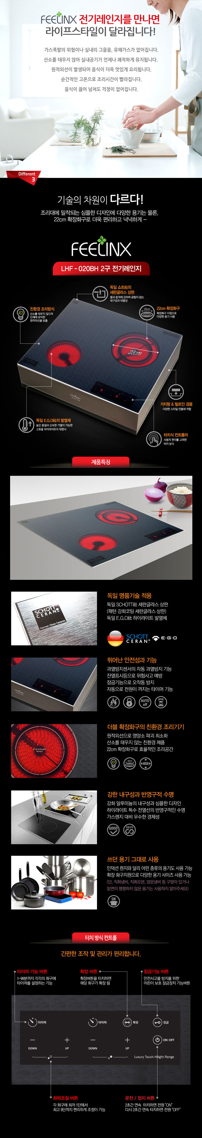 필링스 전기레인지를 만나면 라이프스타일이 달라집니다!
가스폭발의 위험이나 실내의 그을음, 유해가스가 없어집니다. 산소를 태우지 않아 실내공기가 언제나 쾌적하게 유지됩니다. 원적외선이 발생되어 음식이 더욱 맛있게 요리됩니다. 순간적인 고온으로 조리시간이 빨라집니다. 음식이 끓어 넘쳐도 걱정이 없어집니다. 3. 기술의 차원이 다르다! 조리대에 밀착되는 심플한 디자인에 다양한 용기는 물론, 22cm 확장화구로 더욱 편리하고 넉넉하게 필링스 LHF-020BH 2구 전기레인지 친환경 조리방식 산소를 태우지 않으며 인체에 유익한 원적외선을 방출, 독일쇼트사의 세란글라스 상판 열과 충격에 강하며 긁힘이 없는 내구성과 내열성, 22cm 확장화구 확장화구 지원으로 다양한 용기 사용, 터치식 컨트롤러 사용자 편의를 고려한 터치 슬라이드 방식, 독일 EGO사의 발열체 높은 품질과 신속한 가열에 가능한 고효율 하이라이트의 대명사 거치형&빌트인 겸용 다양한 스타일 연출에 적합
제품특징
독일 명품기술 적용 : 독일 쇼트사 세란글라스 상판(패턴 강화코팅 세란글라스 상판) 독일 EGO사 하이라이트 발열체, 독일 EGO사 터치 슬라이드 컨트럴
뛰어난 안전성과 기능 : 과열방지센서의 자동 과열방지 기능, 잔열표시 등으로 위험사고 예방, 잠금기능으로 오작동 방지, 자동으로 전원이 꺼지는 타이머 기능 더블 확장 화구의 친환경 조리기기 : 원적외선으로 영양소 파괴 최소화, 산소를 태우지 않는 친환경 제품, 22cm 확장화구로 효율적인 조리공간, 강한 내구성과 반영구정 수명 : 강화 알루미늄의 내구성과 심플한 디자인, 하이라이트 특수 전열선의 반영구적인 수명, 가스렌지 대비 우수한 경제성 쓰던 용기 그대로 사용 : 인덕션렌지와 달리 어떤종류의 용기도 사용 가능, 확장 화구지원으로 다양한 용기 사이즈 사용 가능(단, 직화냄비, 직화오븐, 양은냄비 등 구멍이 있거나 밑면이 평평하지 않은 용기는 사용하지 말아주세요!)
터치 슬라이드 방식 컨트롤 : 간편한 조작 및 관리가 편리합니다.
타이머 기능버튼 : 1~99분까지 각각의 화구에 타이머를 설정하는 기능
확장버튼 : 확장버튼을 터치하면 해당 화구가 확장 됨
잠금기능 버튼 : 안전사고 방지를 위한 어린이 보호 잠금장치 기능 버튼
화력조절 버튼 : 각 화구에 최저 1단에서 최고 9단까지 편리하게 조정이 가능
운전/정지 버튼 : 2초간 연속 터치하면 전원 ON 다시 2초간 연속 터치하면 전원 OFF