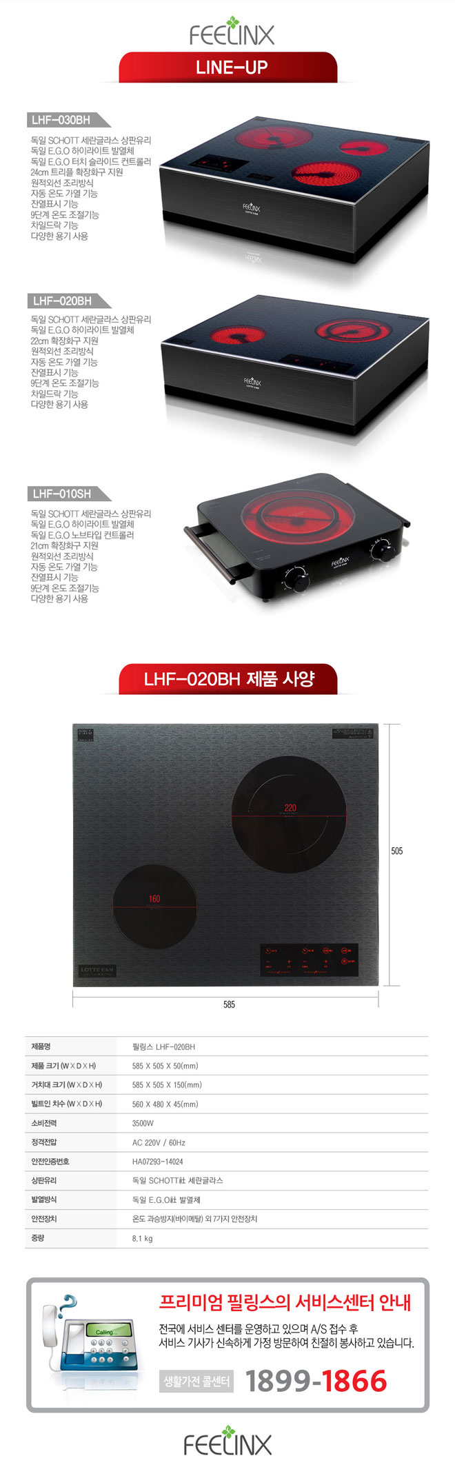 제품명 : 필링스 LHF-020BH, 제품크기 : 585 x 505 x 50(mm), 거치대크기 : 585 x 505 x 150(mm), 빌트인 치수 : 560 x 480 x 45(mm), 소비전력 : 350W, 정격전압 : AC 220V / 60Hz 안전인증번호 : HA07293-14024, 상판유리 : 독일 쇼트사 세란글라스, 발열방식 독일 EGO사 발열체, 안전장치 : 온도 과승방지(바이메탈) 외 7가지 안전장치 중량 : 8.1kg
프리미엄 필링스의 서비스센터 안내
전국에 서비스 센터를 운영하고 있으며 A/S접수 후 서비스 기사가 신속하게 가정 방문하여 친절히 봉사하고 있습니다. 생활가전 콜센타 : 1899-1866