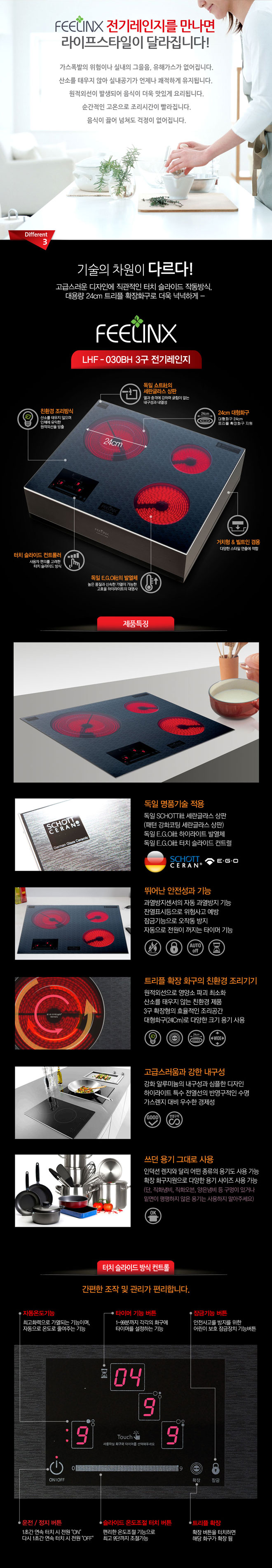 필링스 전기레인지를 만나면 라이프스타일이 달라집니다!
가스폭발의 위험이나 실내의 그을음, 유해가스가 없어집니다. 산소를 태우지 않아 실내공기가 언제나 쾌적하게 유지됩니다. 원적외선이 발생되어 음식이 더욱 맛있게 요리됩니다. 순간적인 고온으로 조리시간이 빨라집니다. 음식이 끓어 넘쳐도 걱정이 없어집니다. 3. 기술의 차원이 다르다! 고급스러운 디자인에 직관적인 터치 슬라이드 작동방식, 대용량 24cm트리플 확장화구로 더욱 넉넉하게 필링스 LHF-030BH 3구 전기레인지 친환경 조리방식 산소를 태우지 않으며 인체에 유익한 원적외선을 방출, 독일쇼트사의 세란글라스 상판 열과 충격에 강하며 긁힘이 없는 내구성과 내열성, 24cm 대형화구 대형화구 24cm 트리플 확장화구 지원, 터치 슬라이드 컨트롤러 사용자 편의를 고려한 터치 슬라이드 방식, 독일 EGO사의 발열체 높은 품질과 신속한 가열에 가능한 고효율 하이라이트의 대명사 거치형&빌트인 겸용 다양한 스타일 연출에 적합
제품특징
독일 명품기술 적용 : 독일 쇼트사 세란글라스 상판(패턴 강화코팅 세란글라스 상판) 독일 EGO사 하이라이트 발열체, 독일 EGO사 터치 슬라이드 컨트럴
뛰어난 안전성과 기능 : 과열방지센서의 자동 과열방지 기능, 잔열표시 등으로 위험사고 예방, 잠금기능으로 오작동 방지, 자동으로 전원이 꺼지는 타이머 기능 트리플 확장 화구의 친환경 조리기기 : 원적외선으로 영양소 파괴 최소화, 산소를 태우지 않는 친환경 제품, 3구 확장형의 효율적인 조리공간, 대형화구(24cm)로 다양한 크기 용기 사용 고급스러움과 강한 내구성 : 강화 알루미늄의 내구성과 심플한 디자인, 하이라이트 특수 전열선의 반영구적인 수명, 가스렌지 대비 우수한 경제성 쓰던 용기 그대로 사용 : 인덕션렌지와 달리 어떤종류의 용기도 사용 가능, 확장 화구지원으로 다양한 용기 사이즈 사용 가능(단, 직화냄비, 직화오븐, 양은냄비 등 구멍이 있거나 밑면이 평평하지 않은 용기는 사용하지 말아주세요!)
터치 슬라이드 방식 컨트롤 : 간편한 조작 및 관리가 편리합니다.
자동온도기능 : 최고화력으로 가열되는 기능이며, 자동으로 온도를 줄여주는 기능
타이머 기능버튼 : 1~99분까지 각각의 화구에 타이머를 설정하는 기능
잠금기능 버튼 : 안전사고 방지를 위한 어린이 보호 잠금장치 기능 버튼
운전/정지 버튼 : 1초간 연속 터치시 전원 ON 다시 1초간 연속 터치 시 전원 OFF
슬라이드 온도조절 터치 버튼 : 편리한 온도조절 기능으로 최고 9단까지 조절 가능
트리플 확장 : 확장 버튼을 터치하면 해당 화구가 확장 됨