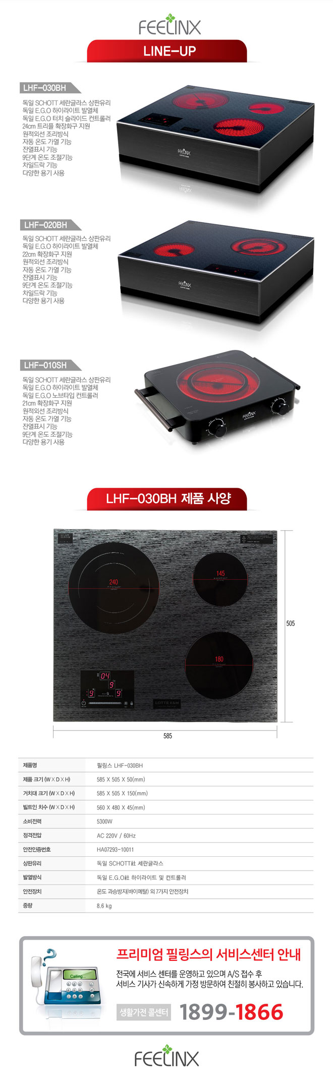 제품명 : 필링스 LHF-030BH, 제품크기 : 585 x 505 x 50(mm), 거치대크기 : 585 x 505 x 150(mm), 빌트인 치수 : 560 x 480 x 45(mm), 소비전력 : 530W, 정격전압 : AC 220V / 60Hz 안전인증번호 : HA07293-10011, 상판유리 : 독일 쇼트사 세란글라스, 발열방식 독일 EGO사 하이라이트 및 컨트롤러, 안전장치 : 온도 과승방지(바이메탈) 외 7가지 안전장치 중량 : 8.6kg
프리미엄 필링스의 서비스센터 안내
전국에 서비스 센터를 운영하고 있으며 A/S접수 후 서비스 기사가 신속하게 가정 방문하여 친절히 봉사하고 있습니다. 생활가전 콜센타 : 1899-1866